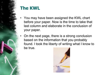 The KWL
• You may have been assigned the KWL chart
before your paper. Now is the time to take that
last column and elaborate in the conclusion of
your paper.
• On the next page, there is a strong conclusion
based on the information that you probably
found. I took the liberty of writing what I know to
be true.
 