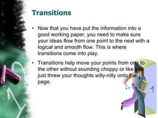 Transitions
• Now that you have put the information into a
good working paper, you need to make sure
your ideas flow from one point to the next with a
logical and smooth flow. This is where
transitions come into play.
• Transitions help move your points from one to
the other without sounding choppy or like you
just threw your thoughts willy-nilly onto the
page.
 