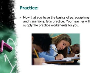Practice:
• Now that you have the basics of paragraphing
and transitions, let’s practice. Your teacher will
supply the practice worksheets for you.
 
