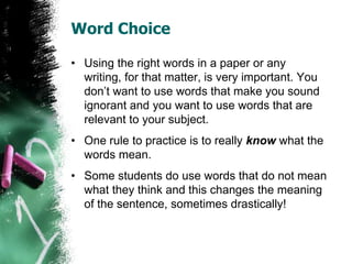 Word Choice
• Using the right words in a paper or any
writing, for that matter, is very important. You
don’t want to use words that make you sound
ignorant and you want to use words that are
relevant to your subject.
• One rule to practice is to really know what the
words mean.
• Some students do use words that do not mean
what they think and this changes the meaning
of the sentence, sometimes drastically!
 