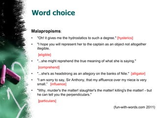 Word choice
Malapropisms:
• "Oh! it gives me the hydrostatics to such a degree." [hysterics]
• "I hope you will represent her to the captain as an object not altogether
illegible.
[eligible]
• "...she might reprehend the true meaning of what she is saying."
[comprehend]
• "...she's as headstrong as an allegory on the banks of Nile." [alligator]
• "I am sorry to say, Sir Anthony, that my affluence over my niece is very
small.” [influence]
• "Why, murder's the matter! slaughter's the matter! killing's the matter! - but
he can tell you the perpendiculars."
[particulars]
(fun-with-words.com 2011)
 
