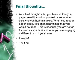 Final thoughts…
• As a final thought, after you have written your
paper, read it aloud to yourself or some one
else who can hear mistakes. When you read a
paper aloud, you often hear things that you
would not read. This is because you are not as
focused as you think and now you are engaging
a different part of your brain.
• It works!
• Try it out.
 