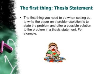 The first thing: Thesis Statement
• The first thing you need to do when setting out
to write the paper on a problem/solution is to
state the problem and offer a possible solution
to the problem in a thesis statement. For
example:
 