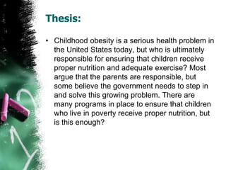 Thesis:
• Childhood obesity is a serious health problem in
the United States today, but who is ultimately
responsible for ensuring that children receive
proper nutrition and adequate exercise? Most
argue that the parents are responsible, but
some believe the government needs to step in
and solve this growing problem. There are
many programs in place to ensure that children
who live in poverty receive proper nutrition, but
is this enough?
 