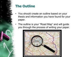 The Outline
• You should create an outline based on your
thesis and information you have found for your
paper.
• The outline is your “Road Map” and will guide
you through the process of writing your paper.
 