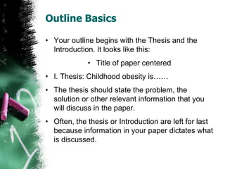 Outline Basics
• Your outline begins with the Thesis and the
Introduction. It looks like this:
• Title of paper centered
• I. Thesis: Childhood obesity is……
• The thesis should state the problem, the
solution or other relevant information that you
will discuss in the paper.
• Often, the thesis or Introduction are left for last
because information in your paper dictates what
is discussed.
 