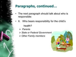 Paragraphs, continued…
• The next paragraph should talk about who is
responsible:
• II. Who bears responsibility for the child’s
health?
 Parents
 State or Federal Government
 Other Family members
 