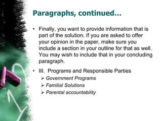 Paragraphs, continued…
• Finally, you want to provide information that is
part of the solution. If you are asked to offer
your opinion in the paper, make sure you
include a section in your outline for that as well.
You may wish to include that in your concluding
paragraph.
• III. Programs and Responsible Parties
 Government Programs
 Familial Solutions
 Parental accountability
 