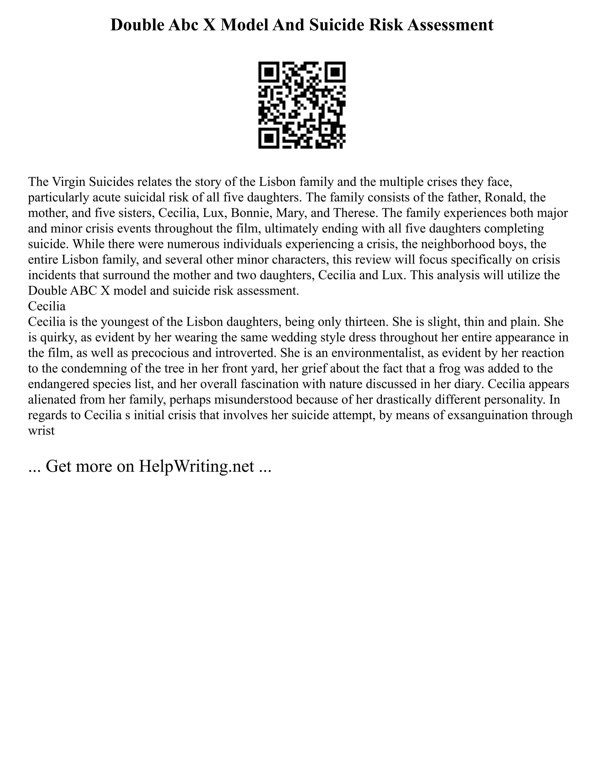 Double Abc X Model And Suicide Risk Assessment
The Virgin Suicides relates the story of the Lisbon family and the multiple crises they face,
particularly acute suicidal risk of all five daughters. The family consists of the father, Ronald, the
mother, and five sisters, Cecilia, Lux, Bonnie, Mary, and Therese. The family experiences both major
and minor crisis events throughout the film, ultimately ending with all five daughters completing
suicide. While there were numerous individuals experiencing a crisis, the neighborhood boys, the
entire Lisbon family, and several other minor characters, this review will focus specifically on crisis
incidents that surround the mother and two daughters, Cecilia and Lux. This analysis will utilize the
Double ABC X model and suicide risk assessment.
Cecilia
Cecilia is the youngest of the Lisbon daughters, being only thirteen. She is slight, thin and plain. She
is quirky, as evident by her wearing the same wedding style dress throughout her entire appearance in
the film, as well as precocious and introverted. She is an environmentalist, as evident by her reaction
to the condemning of the tree in her front yard, her grief about the fact that a frog was added to the
endangered species list, and her overall fascination with nature discussed in her diary. Cecilia appears
alienated from her family, perhaps misunderstood because of her drastically different personality. In
regards to Cecilia s initial crisis that involves her suicide attempt, by means of exsanguination through
wrist
... Get more on HelpWriting.net ...
 