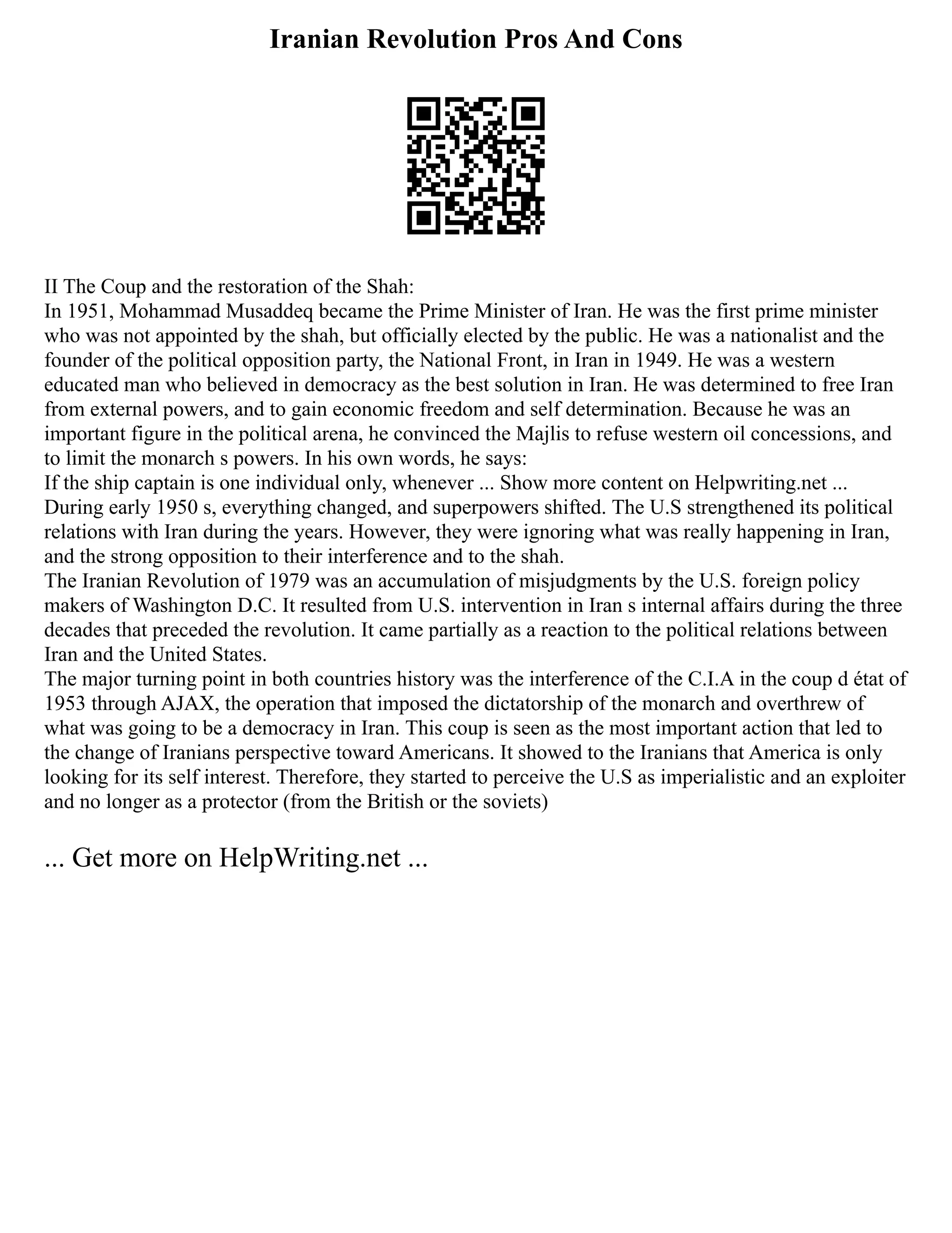Iranian Revolution Pros And Cons
II The Coup and the restoration of the Shah:
In 1951, Mohammad Musaddeq became the Prime Minister of Iran. He was the first prime minister
who was not appointed by the shah, but officially elected by the public. He was a nationalist and the
founder of the political opposition party, the National Front, in Iran in 1949. He was a western
educated man who believed in democracy as the best solution in Iran. He was determined to free Iran
from external powers, and to gain economic freedom and self determination. Because he was an
important figure in the political arena, he convinced the Majlis to refuse western oil concessions, and
to limit the monarch s powers. In his own words, he says:
If the ship captain is one individual only, whenever ... Show more content on Helpwriting.net ...
During early 1950 s, everything changed, and superpowers shifted. The U.S strengthened its political
relations with Iran during the years. However, they were ignoring what was really happening in Iran,
and the strong opposition to their interference and to the shah.
The Iranian Revolution of 1979 was an accumulation of misjudgments by the U.S. foreign policy
makers of Washington D.C. It resulted from U.S. intervention in Iran s internal affairs during the three
decades that preceded the revolution. It came partially as a reaction to the political relations between
Iran and the United States.
The major turning point in both countries history was the interference of the C.I.A in the coup d état of
1953 through AJAX, the operation that imposed the dictatorship of the monarch and overthrew of
what was going to be a democracy in Iran. This coup is seen as the most important action that led to
the change of Iranians perspective toward Americans. It showed to the Iranians that America is only
looking for its self interest. Therefore, they started to perceive the U.S as imperialistic and an exploiter
and no longer as a protector (from the British or the soviets)
... Get more on HelpWriting.net ...
 
