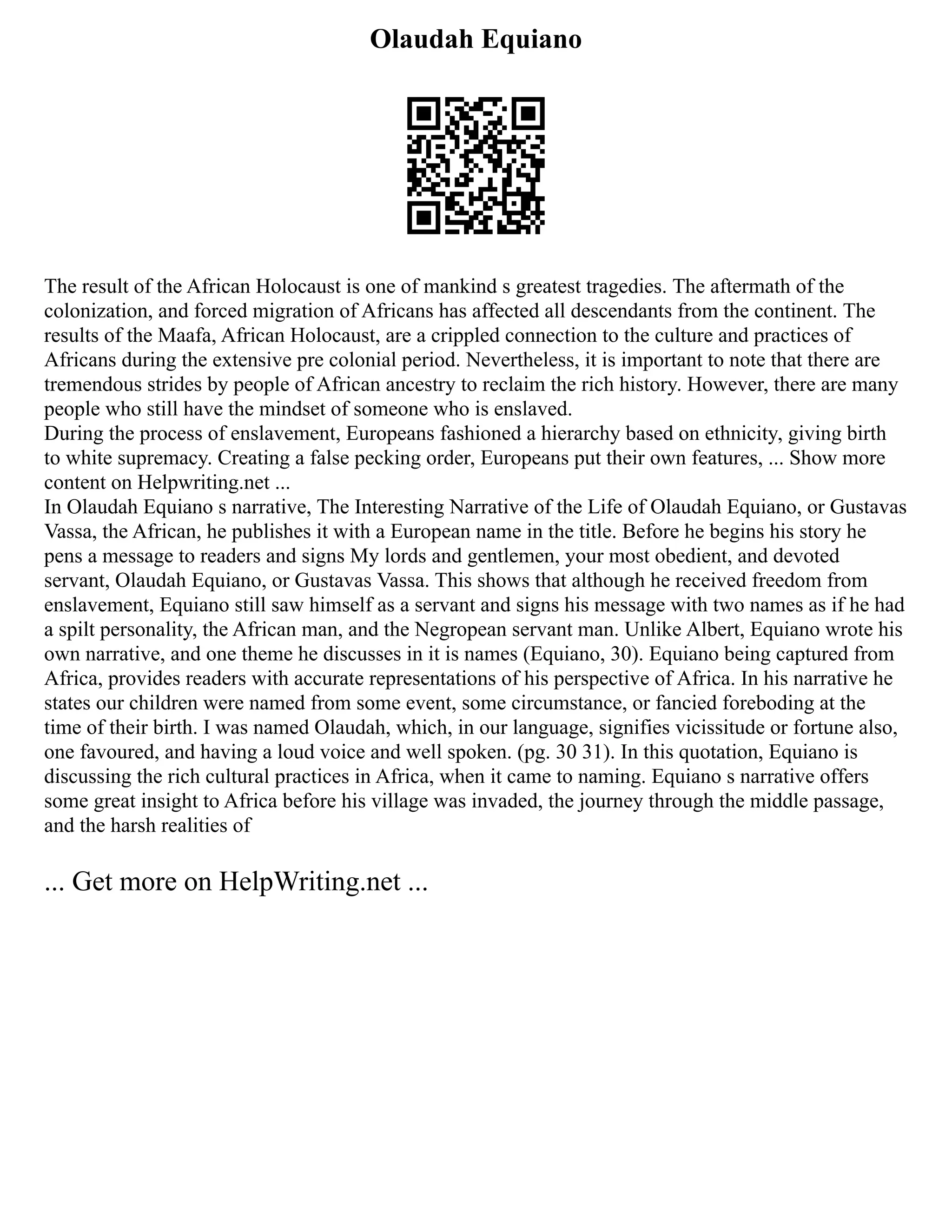 Olaudah Equiano
The result of the African Holocaust is one of mankind s greatest tragedies. The aftermath of the
colonization, and forced migration of Africans has affected all descendants from the continent. The
results of the Maafa, African Holocaust, are a crippled connection to the culture and practices of
Africans during the extensive pre colonial period. Nevertheless, it is important to note that there are
tremendous strides by people of African ancestry to reclaim the rich history. However, there are many
people who still have the mindset of someone who is enslaved.
During the process of enslavement, Europeans fashioned a hierarchy based on ethnicity, giving birth
to white supremacy. Creating a false pecking order, Europeans put their own features, ... Show more
content on Helpwriting.net ...
In Olaudah Equiano s narrative, The Interesting Narrative of the Life of Olaudah Equiano, or Gustavas
Vassa, the African, he publishes it with a European name in the title. Before he begins his story he
pens a message to readers and signs My lords and gentlemen, your most obedient, and devoted
servant, Olaudah Equiano, or Gustavas Vassa. This shows that although he received freedom from
enslavement, Equiano still saw himself as a servant and signs his message with two names as if he had
a spilt personality, the African man, and the Negropean servant man. Unlike Albert, Equiano wrote his
own narrative, and one theme he discusses in it is names (Equiano, 30). Equiano being captured from
Africa, provides readers with accurate representations of his perspective of Africa. In his narrative he
states our children were named from some event, some circumstance, or fancied foreboding at the
time of their birth. I was named Olaudah, which, in our language, signifies vicissitude or fortune also,
one favoured, and having a loud voice and well spoken. (pg. 30 31). In this quotation, Equiano is
discussing the rich cultural practices in Africa, when it came to naming. Equiano s narrative offers
some great insight to Africa before his village was invaded, the journey through the middle passage,
and the harsh realities of
... Get more on HelpWriting.net ...
 