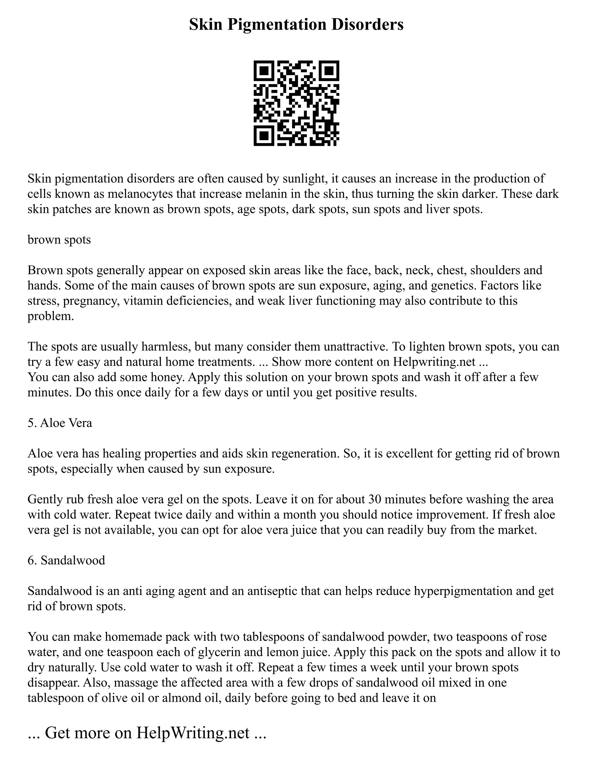 Skin Pigmentation Disorders
Skin pigmentation disorders are often caused by sunlight, it causes an increase in the production of
cells known as melanocytes that increase melanin in the skin, thus turning the skin darker. These dark
skin patches are known as brown spots, age spots, dark spots, sun spots and liver spots.
brown spots
Brown spots generally appear on exposed skin areas like the face, back, neck, chest, shoulders and
hands. Some of the main causes of brown spots are sun exposure, aging, and genetics. Factors like
stress, pregnancy, vitamin deficiencies, and weak liver functioning may also contribute to this
problem.
The spots are usually harmless, but many consider them unattractive. To lighten brown spots, you can
try a few easy and natural home treatments. ... Show more content on Helpwriting.net ...
You can also add some honey. Apply this solution on your brown spots and wash it off after a few
minutes. Do this once daily for a few days or until you get positive results.
5. Aloe Vera
Aloe vera has healing properties and aids skin regeneration. So, it is excellent for getting rid of brown
spots, especially when caused by sun exposure.
Gently rub fresh aloe vera gel on the spots. Leave it on for about 30 minutes before washing the area
with cold water. Repeat twice daily and within a month you should notice improvement. If fresh aloe
vera gel is not available, you can opt for aloe vera juice that you can readily buy from the market.
6. Sandalwood
Sandalwood is an anti aging agent and an antiseptic that can helps reduce hyperpigmentation and get
rid of brown spots.
You can make homemade pack with two tablespoons of sandalwood powder, two teaspoons of rose
water, and one teaspoon each of glycerin and lemon juice. Apply this pack on the spots and allow it to
dry naturally. Use cold water to wash it off. Repeat a few times a week until your brown spots
disappear. Also, massage the affected area with a few drops of sandalwood oil mixed in one
tablespoon of olive oil or almond oil, daily before going to bed and leave it on
... Get more on HelpWriting.net ...
 