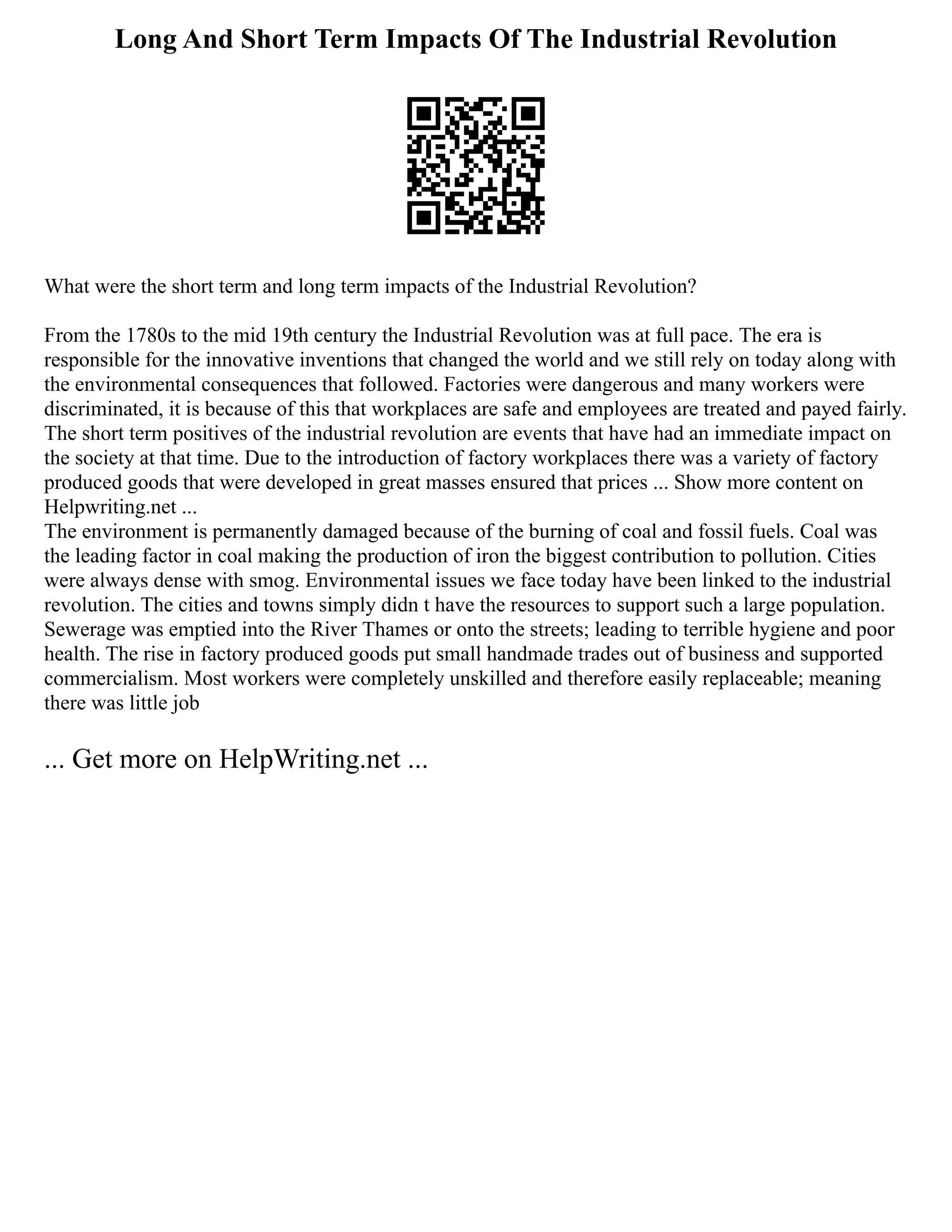 Long And Short Term Impacts Of The Industrial Revolution
What were the short term and long term impacts of the Industrial Revolution?
From the 1780s to the mid 19th century the Industrial Revolution was at full pace. The era is
responsible for the innovative inventions that changed the world and we still rely on today along with
the environmental consequences that followed. Factories were dangerous and many workers were
discriminated, it is because of this that workplaces are safe and employees are treated and payed fairly.
The short term positives of the industrial revolution are events that have had an immediate impact on
the society at that time. Due to the introduction of factory workplaces there was a variety of factory
produced goods that were developed in great masses ensured that prices ... Show more content on
Helpwriting.net ...
The environment is permanently damaged because of the burning of coal and fossil fuels. Coal was
the leading factor in coal making the production of iron the biggest contribution to pollution. Cities
were always dense with smog. Environmental issues we face today have been linked to the industrial
revolution. The cities and towns simply didn t have the resources to support such a large population.
Sewerage was emptied into the River Thames or onto the streets; leading to terrible hygiene and poor
health. The rise in factory produced goods put small handmade trades out of business and supported
commercialism. Most workers were completely unskilled and therefore easily replaceable; meaning
there was little job
... Get more on HelpWriting.net ...
 