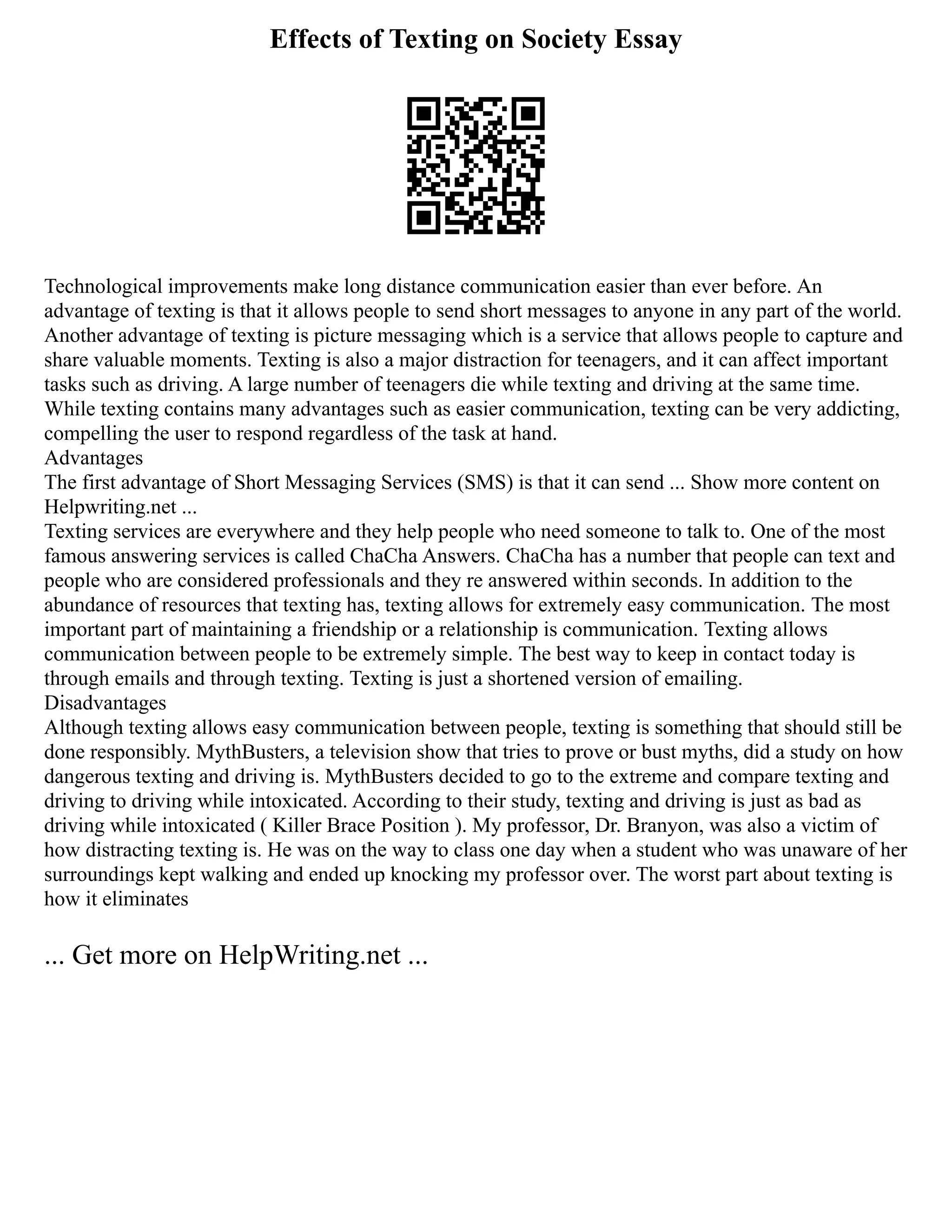 Effects of Texting on Society Essay
Technological improvements make long distance communication easier than ever before. An
advantage of texting is that it allows people to send short messages to anyone in any part of the world.
Another advantage of texting is picture messaging which is a service that allows people to capture and
share valuable moments. Texting is also a major distraction for teenagers, and it can affect important
tasks such as driving. A large number of teenagers die while texting and driving at the same time.
While texting contains many advantages such as easier communication, texting can be very addicting,
compelling the user to respond regardless of the task at hand.
Advantages
The first advantage of Short Messaging Services (SMS) is that it can send ... Show more content on
Helpwriting.net ...
Texting services are everywhere and they help people who need someone to talk to. One of the most
famous answering services is called ChaCha Answers. ChaCha has a number that people can text and
people who are considered professionals and they re answered within seconds. In addition to the
abundance of resources that texting has, texting allows for extremely easy communication. The most
important part of maintaining a friendship or a relationship is communication. Texting allows
communication between people to be extremely simple. The best way to keep in contact today is
through emails and through texting. Texting is just a shortened version of emailing.
Disadvantages
Although texting allows easy communication between people, texting is something that should still be
done responsibly. MythBusters, a television show that tries to prove or bust myths, did a study on how
dangerous texting and driving is. MythBusters decided to go to the extreme and compare texting and
driving to driving while intoxicated. According to their study, texting and driving is just as bad as
driving while intoxicated ( Killer Brace Position ). My professor, Dr. Branyon, was also a victim of
how distracting texting is. He was on the way to class one day when a student who was unaware of her
surroundings kept walking and ended up knocking my professor over. The worst part about texting is
how it eliminates
... Get more on HelpWriting.net ...
 