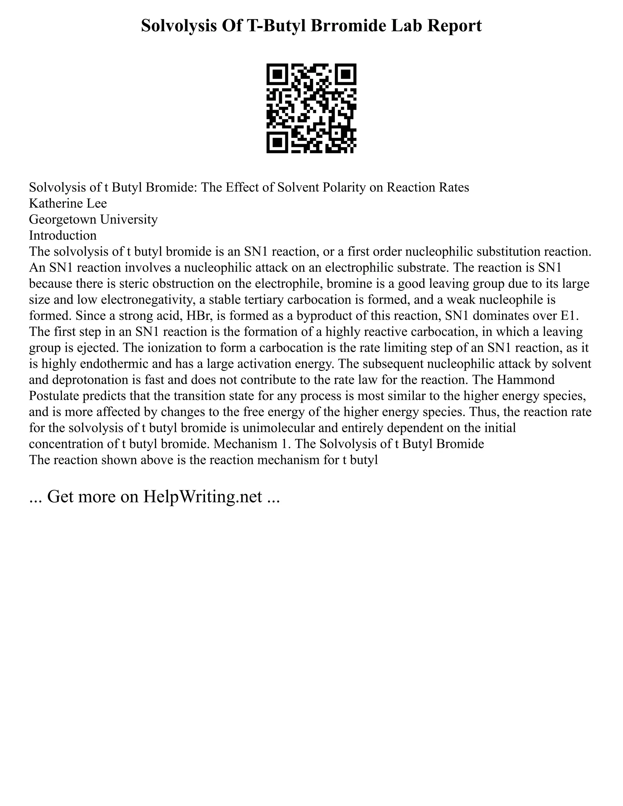 Solvolysis Of T-Butyl Brromide Lab Report
Solvolysis of t Butyl Bromide: The Effect of Solvent Polarity on Reaction Rates
Katherine Lee
Georgetown University
Introduction
The solvolysis of t butyl bromide is an SN1 reaction, or a first order nucleophilic substitution reaction.
An SN1 reaction involves a nucleophilic attack on an electrophilic substrate. The reaction is SN1
because there is steric obstruction on the electrophile, bromine is a good leaving group due to its large
size and low electronegativity, a stable tertiary carbocation is formed, and a weak nucleophile is
formed. Since a strong acid, HBr, is formed as a byproduct of this reaction, SN1 dominates over E1.
The first step in an SN1 reaction is the formation of a highly reactive carbocation, in which a leaving
group is ejected. The ionization to form a carbocation is the rate limiting step of an SN1 reaction, as it
is highly endothermic and has a large activation energy. The subsequent nucleophilic attack by solvent
and deprotonation is fast and does not contribute to the rate law for the reaction. The Hammond
Postulate predicts that the transition state for any process is most similar to the higher energy species,
and is more affected by changes to the free energy of the higher energy species. Thus, the reaction rate
for the solvolysis of t butyl bromide is unimolecular and entirely dependent on the initial
concentration of t butyl bromide. Mechanism 1. The Solvolysis of t Butyl Bromide
The reaction shown above is the reaction mechanism for t butyl
... Get more on HelpWriting.net ...
 