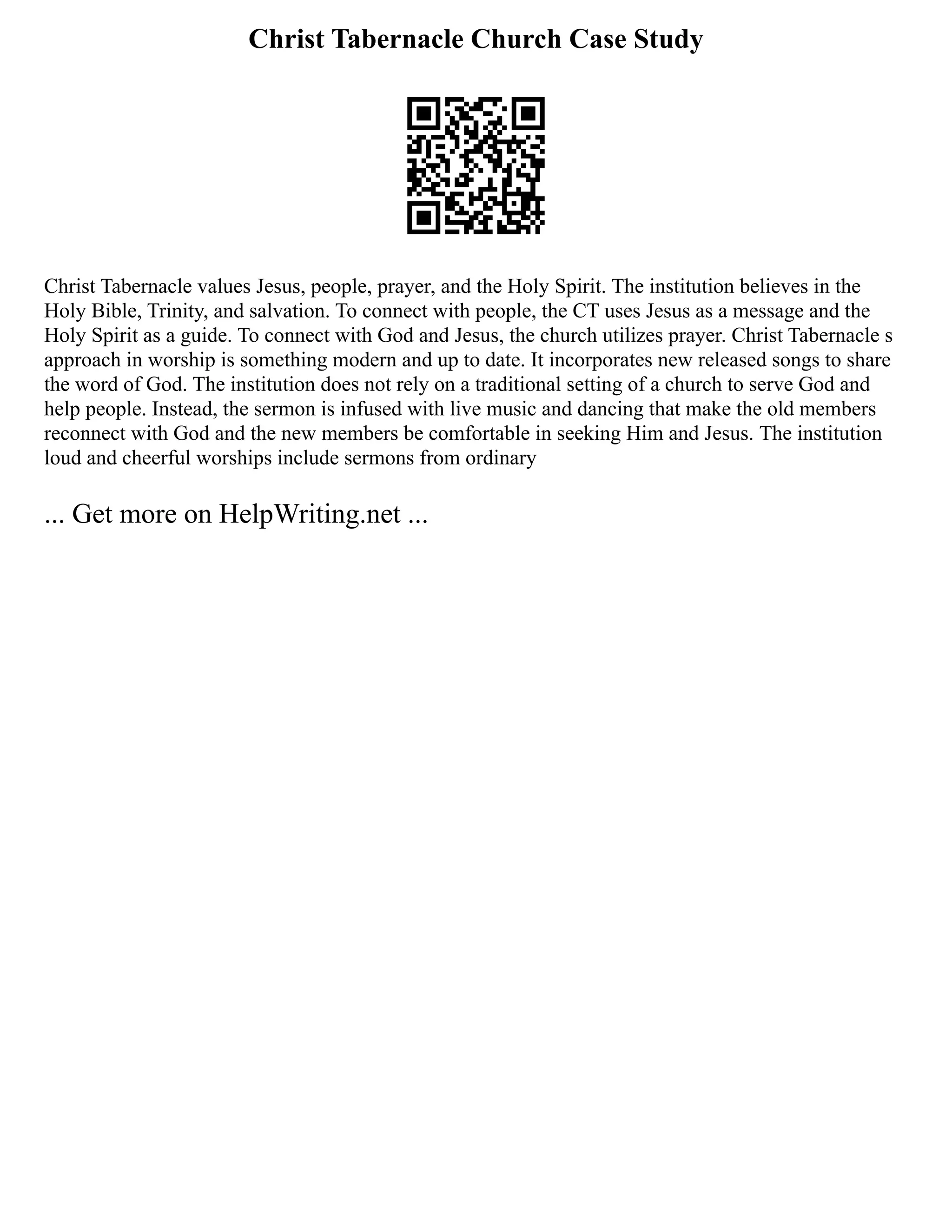 Christ Tabernacle Church Case Study
Christ Tabernacle values Jesus, people, prayer, and the Holy Spirit. The institution believes in the
Holy Bible, Trinity, and salvation. To connect with people, the CT uses Jesus as a message and the
Holy Spirit as a guide. To connect with God and Jesus, the church utilizes prayer. Christ Tabernacle s
approach in worship is something modern and up to date. It incorporates new released songs to share
the word of God. The institution does not rely on a traditional setting of a church to serve God and
help people. Instead, the sermon is infused with live music and dancing that make the old members
reconnect with God and the new members be comfortable in seeking Him and Jesus. The institution
loud and cheerful worships include sermons from ordinary
... Get more on HelpWriting.net ...
 