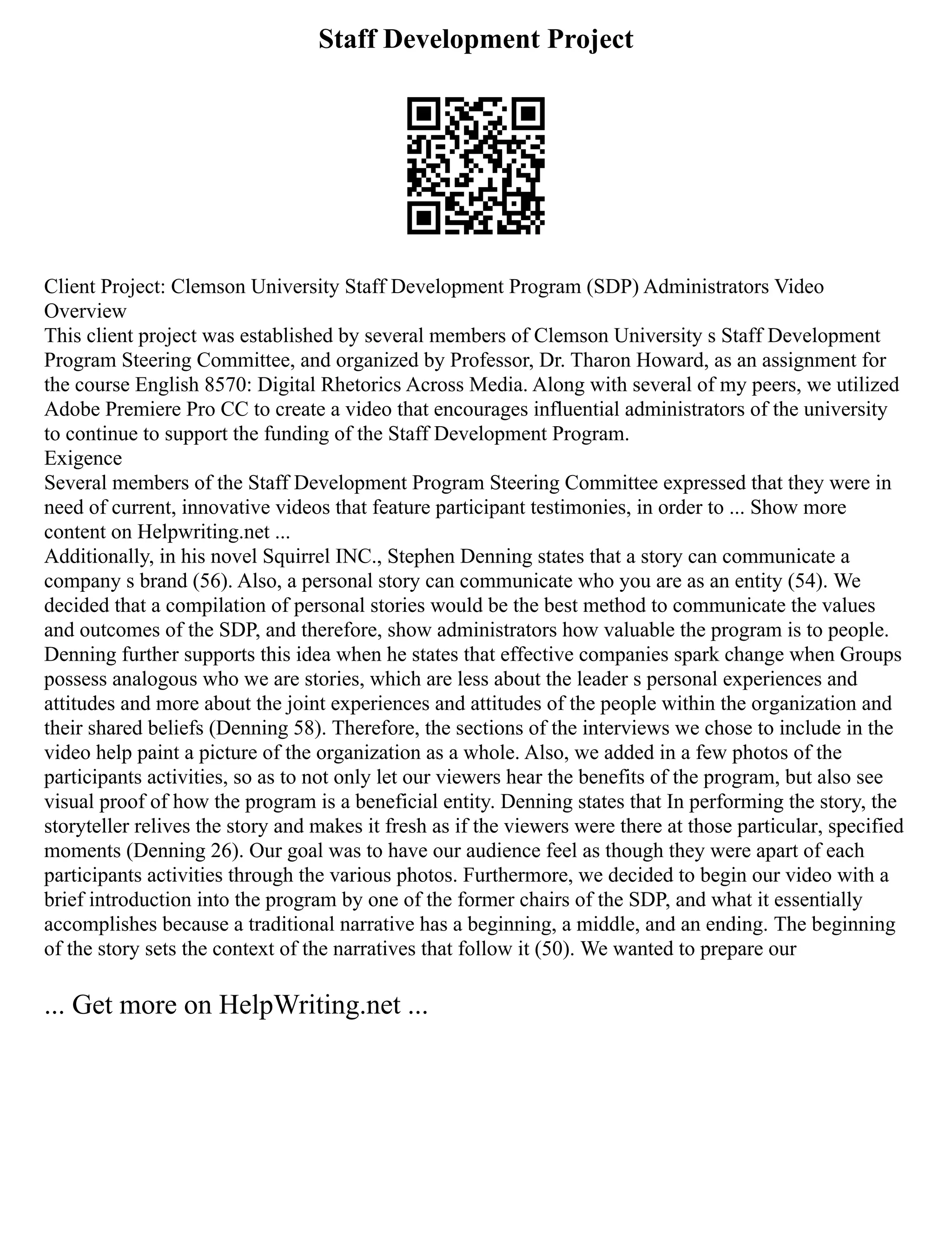 Staff Development Project
Client Project: Clemson University Staff Development Program (SDP) Administrators Video
Overview
This client project was established by several members of Clemson University s Staff Development
Program Steering Committee, and organized by Professor, Dr. Tharon Howard, as an assignment for
the course English 8570: Digital Rhetorics Across Media. Along with several of my peers, we utilized
Adobe Premiere Pro CC to create a video that encourages influential administrators of the university
to continue to support the funding of the Staff Development Program.
Exigence
Several members of the Staff Development Program Steering Committee expressed that they were in
need of current, innovative videos that feature participant testimonies, in order to ... Show more
content on Helpwriting.net ...
Additionally, in his novel Squirrel INC., Stephen Denning states that a story can communicate a
company s brand (56). Also, a personal story can communicate who you are as an entity (54). We
decided that a compilation of personal stories would be the best method to communicate the values
and outcomes of the SDP, and therefore, show administrators how valuable the program is to people.
Denning further supports this idea when he states that effective companies spark change when Groups
possess analogous who we are stories, which are less about the leader s personal experiences and
attitudes and more about the joint experiences and attitudes of the people within the organization and
their shared beliefs (Denning 58). Therefore, the sections of the interviews we chose to include in the
video help paint a picture of the organization as a whole. Also, we added in a few photos of the
participants activities, so as to not only let our viewers hear the benefits of the program, but also see
visual proof of how the program is a beneficial entity. Denning states that In performing the story, the
storyteller relives the story and makes it fresh as if the viewers were there at those particular, specified
moments (Denning 26). Our goal was to have our audience feel as though they were apart of each
participants activities through the various photos. Furthermore, we decided to begin our video with a
brief introduction into the program by one of the former chairs of the SDP, and what it essentially
accomplishes because a traditional narrative has a beginning, a middle, and an ending. The beginning
of the story sets the context of the narratives that follow it (50). We wanted to prepare our
... Get more on HelpWriting.net ...
 
