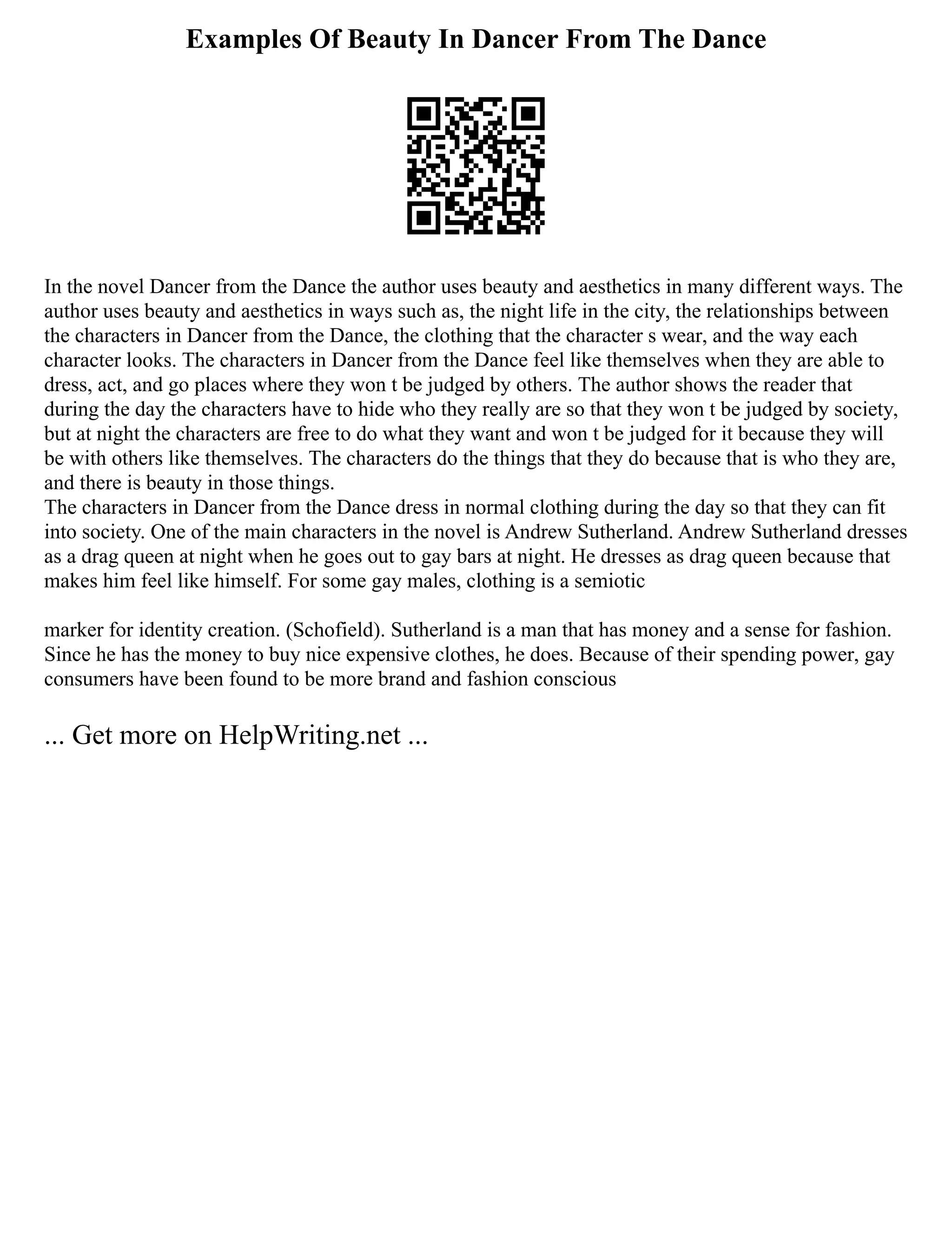 Examples Of Beauty In Dancer From The Dance
In the novel Dancer from the Dance the author uses beauty and aesthetics in many different ways. The
author uses beauty and aesthetics in ways such as, the night life in the city, the relationships between
the characters in Dancer from the Dance, the clothing that the character s wear, and the way each
character looks. The characters in Dancer from the Dance feel like themselves when they are able to
dress, act, and go places where they won t be judged by others. The author shows the reader that
during the day the characters have to hide who they really are so that they won t be judged by society,
but at night the characters are free to do what they want and won t be judged for it because they will
be with others like themselves. The characters do the things that they do because that is who they are,
and there is beauty in those things.
The characters in Dancer from the Dance dress in normal clothing during the day so that they can fit
into society. One of the main characters in the novel is Andrew Sutherland. Andrew Sutherland dresses
as a drag queen at night when he goes out to gay bars at night. He dresses as drag queen because that
makes him feel like himself. For some gay males, clothing is a semiotic
marker for identity creation. (Schofield). Sutherland is a man that has money and a sense for fashion.
Since he has the money to buy nice expensive clothes, he does. Because of their spending power, gay
consumers have been found to be more brand and fashion conscious
... Get more on HelpWriting.net ...
 