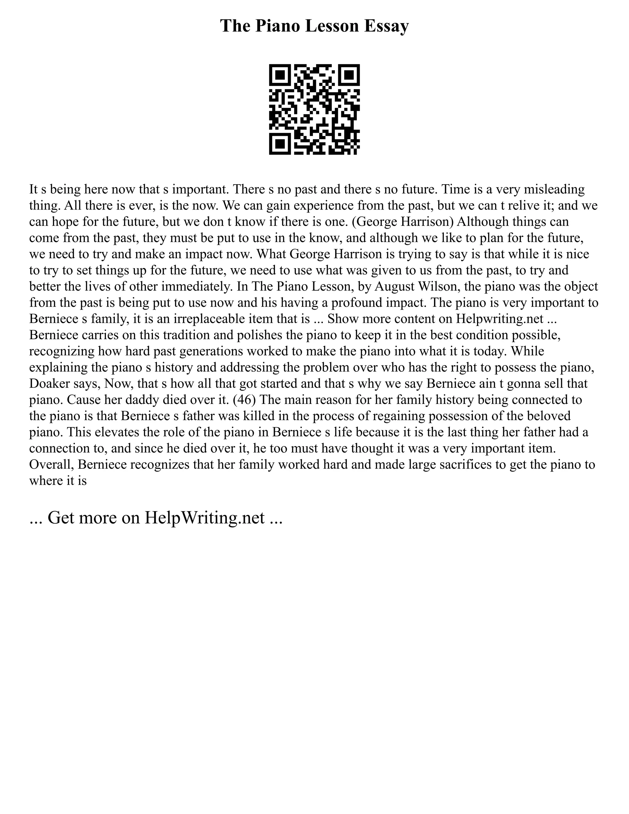 The Piano Lesson Essay
It s being here now that s important. There s no past and there s no future. Time is a very misleading
thing. All there is ever, is the now. We can gain experience from the past, but we can t relive it; and we
can hope for the future, but we don t know if there is one. (George Harrison) Although things can
come from the past, they must be put to use in the know, and although we like to plan for the future,
we need to try and make an impact now. What George Harrison is trying to say is that while it is nice
to try to set things up for the future, we need to use what was given to us from the past, to try and
better the lives of other immediately. In The Piano Lesson, by August Wilson, the piano was the object
from the past is being put to use now and his having a profound impact. The piano is very important to
Berniece s family, it is an irreplaceable item that is ... Show more content on Helpwriting.net ...
Berniece carries on this tradition and polishes the piano to keep it in the best condition possible,
recognizing how hard past generations worked to make the piano into what it is today. While
explaining the piano s history and addressing the problem over who has the right to possess the piano,
Doaker says, Now, that s how all that got started and that s why we say Berniece ain t gonna sell that
piano. Cause her daddy died over it. (46) The main reason for her family history being connected to
the piano is that Berniece s father was killed in the process of regaining possession of the beloved
piano. This elevates the role of the piano in Berniece s life because it is the last thing her father had a
connection to, and since he died over it, he too must have thought it was a very important item.
Overall, Berniece recognizes that her family worked hard and made large sacrifices to get the piano to
where it is
... Get more on HelpWriting.net ...
 