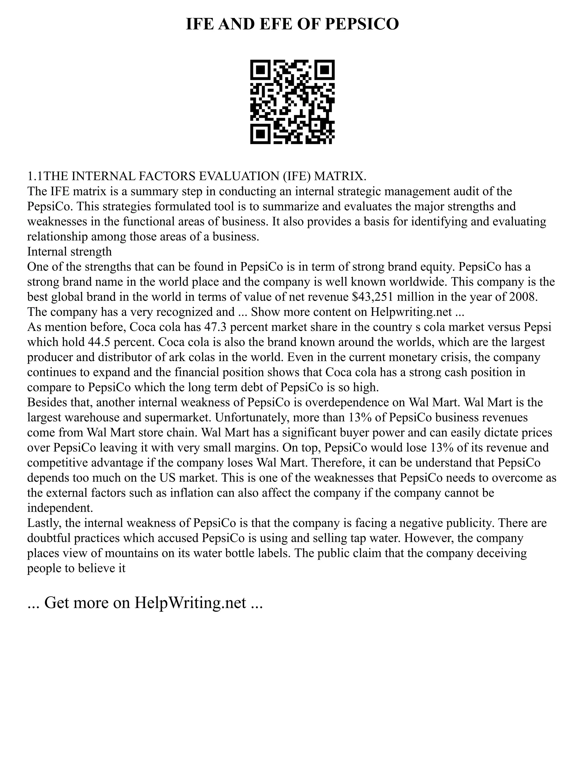 IFE AND EFE OF PEPSICO
1.1THE INTERNAL FACTORS EVALUATION (IFE) MATRIX.
The IFE matrix is a summary step in conducting an internal strategic management audit of the
PepsiCo. This strategies formulated tool is to summarize and evaluates the major strengths and
weaknesses in the functional areas of business. It also provides a basis for identifying and evaluating
relationship among those areas of a business.
Internal strength
One of the strengths that can be found in PepsiCo is in term of strong brand equity. PepsiCo has a
strong brand name in the world place and the company is well known worldwide. This company is the
best global brand in the world in terms of value of net revenue $43,251 million in the year of 2008.
The company has a very recognized and ... Show more content on Helpwriting.net ...
As mention before, Coca cola has 47.3 percent market share in the country s cola market versus Pepsi
which hold 44.5 percent. Coca cola is also the brand known around the worlds, which are the largest
producer and distributor of ark colas in the world. Even in the current monetary crisis, the company
continues to expand and the financial position shows that Coca cola has a strong cash position in
compare to PepsiCo which the long term debt of PepsiCo is so high.
Besides that, another internal weakness of PepsiCo is overdependence on Wal Mart. Wal Mart is the
largest warehouse and supermarket. Unfortunately, more than 13% of PepsiCo business revenues
come from Wal Mart store chain. Wal Mart has a significant buyer power and can easily dictate prices
over PepsiCo leaving it with very small margins. On top, PepsiCo would lose 13% of its revenue and
competitive advantage if the company loses Wal Mart. Therefore, it can be understand that PepsiCo
depends too much on the US market. This is one of the weaknesses that PepsiCo needs to overcome as
the external factors such as inflation can also affect the company if the company cannot be
independent.
Lastly, the internal weakness of PepsiCo is that the company is facing a negative publicity. There are
doubtful practices which accused PepsiCo is using and selling tap water. However, the company
places view of mountains on its water bottle labels. The public claim that the company deceiving
people to believe it
... Get more on HelpWriting.net ...
 