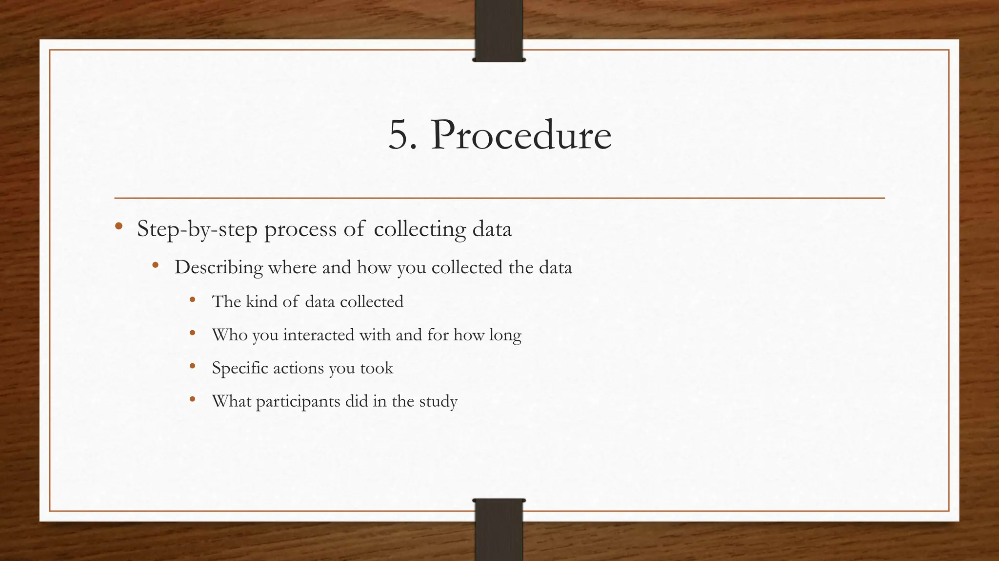 5. Procedure
• Step-by-step process of collecting data
• Describing where and how you collected the data
• The kind of data collected
• Who you interacted with and for how long
• Specific actions you took
• What participants did in the study
 