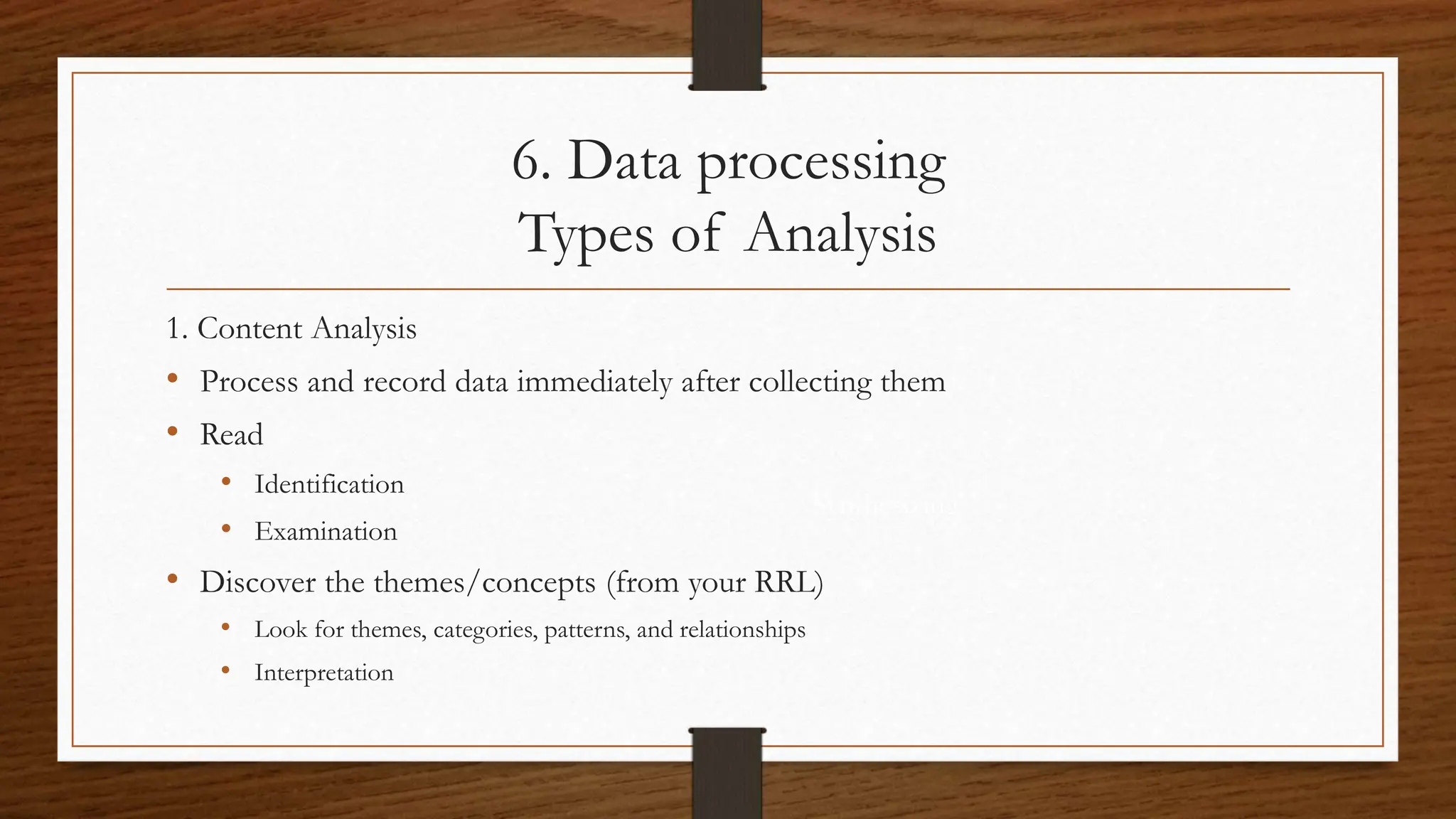 6. Data processing
Types of Analysis
Synthesizing
1. Content Analysis
• Process and record data immediately after collecting them
• Read
• Identification
• Examination
• Discover the themes/concepts (from your RRL)
• Look for themes, categories, patterns, and relationships
• Interpretation
 