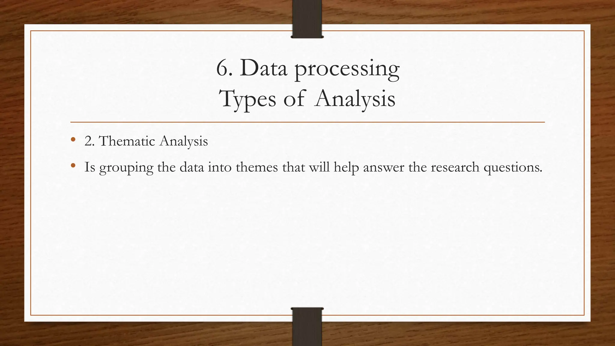 6. Data processing
Types of Analysis
• 2. Thematic Analysis
• Is grouping the data into themes that will help answer the research questions.
 