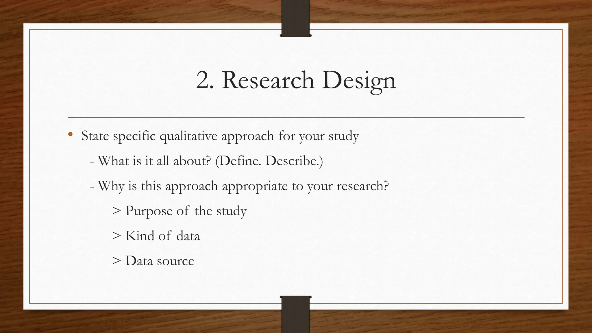 2. Research Design
• State specific qualitative approach for your study
- What is it all about? (Define. Describe.)
- Why is this approach appropriate to your research?
> Purpose of the study
> Kind of data
> Data source
 