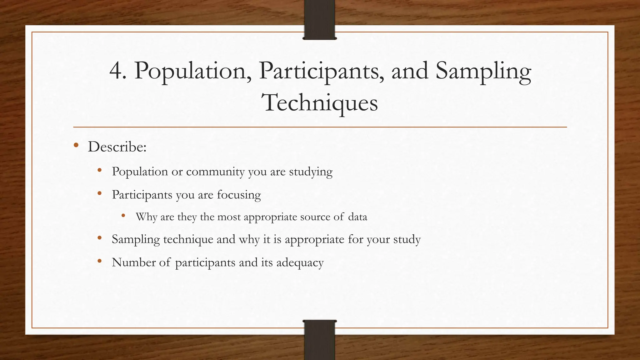 4. Population, Participants, and Sampling
Techniques
• Describe:
• Population or community you are studying
• Participants you are focusing
• Why are they the most appropriate source of data
• Sampling technique and why it is appropriate for your study
• Number of participants and its adequacy
 