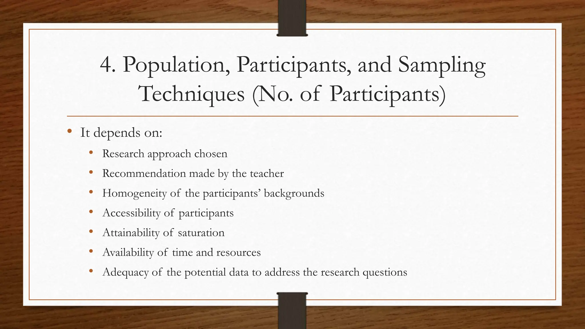 4. Population, Participants, and Sampling
Techniques (No. of Participants)
• It depends on:
• Research approach chosen
• Recommendation made by the teacher
• Homogeneity of the participants’ backgrounds
• Accessibility of participants
• Attainability of saturation
• Availability of time and resources
• Adequacy of the potential data to address the research questions
 
