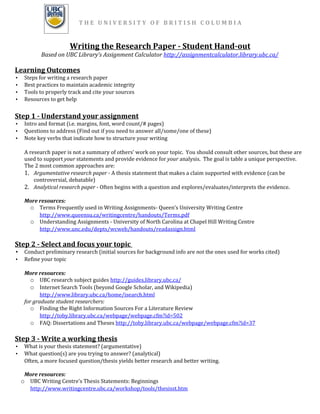 THE UNIVERSITY OF BRITISH COLUMBIA


                         Writing the Research Paper - Student Hand-out
           Based on UBC Library’s Assignment Calculator http://assignmentcalculator.library.ubc.ca/

Learning Outcomes
•    Steps for writing a research paper
•    Best practices to maintain academic integrity
•    Tools to properly track and cite your sources
•    Resources to get help


Step 1 - Understand your assignment
•    Intro and format (i.e. margins, font, word count/# pages)
•    Questions to address (Find out if you need to answer all/some/one of these)
•    Note key verbs that indicate how to structure your writing

     A research paper is not a summary of others’ work on your topic. You should consult other sources, but these are
     used to support your statements and provide evidence for your analysis. The goal is table a unique perspective.
     The 2 most common approaches are:
     1. Argumentative research paper - A thesis statement that makes a claim supported with evidence (can be
         controversial, debatable)
     2. Analytical research paper - Often begins with a question and explores/evaluates/interprets the evidence.

     More resources:
      o Terms Frequently used in Writing Assignments- Queen’s University Writing Centre
          http://www.queensu.ca/writingcentre/handouts/Terms.pdf
      o Understanding Assignments - University of North Carolina at Chapel Hill Writing Centre
          http://www.unc.edu/depts/wcweb/handouts/readassign.html

Step 2 - Select and focus your topic
• Conduct preliminary research (initial sources for background info are not the ones used for works cited)
•    Refine your topic

     More resources:
        o UBC research subject guides http://guides.library.ubc.ca/
        o Internet Search Tools (beyond Google Scholar, and Wikipedia)
            http://www.library.ubc.ca/home/isearch.html
     for graduate student researchers:
        o Finding the Right Information Sources For a Literature Review
            http://toby.library.ubc.ca/webpage/webpage.cfm?id=502
        o FAQ: Dissertations and Theses http://toby.library.ubc.ca/webpage/webpage.cfm?id=37

Step 3 - Write a working thesis
•    What is your thesis statement? (argumentative)
•    What question(s) are you trying to answer? (analytical)
     Often, a more focused question/thesis yields better research and better writing.

     More resources:
    o UBC Writing Centre’s Thesis Statements: Beginnings
      http://www.writingcentre.ubc.ca/workshop/tools/thesisst.htm
 