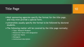 Title Page
Most sponsoring agencies specify the format for the title page,
and may even provide a special form.
universities usually specify the format to be followed by doctoral
students.
The following matter will be covered by the title page normally;
 Topic/ Research Problem
 Researcher Name with designation
 Supervisor Name
 Monogram
 Institutional description
10
 