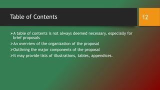 Table of Contents
A table of contents is not always deemed necessary, especially for
brief proposals
An overview of the organization of the proposal
Outlining the major components of the proposal
It may provide lists of illustrations, tables, appendices.
12
 