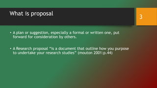 What is proposal
• A plan or suggestion, especially a formal or written one, put
forward for consideration by others.
• A Research proposal “is a document that outline how you purpose
to undertake your research studies” (mouton 2001:p.44)
3
 