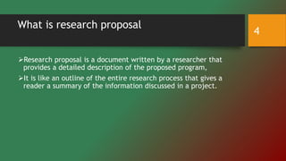What is research proposal
Research proposal is a document written by a researcher that
provides a detailed description of the proposed program,
It is like an outline of the entire research process that gives a
reader a summary of the information discussed in a project.
4
 