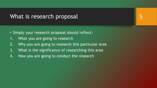 What is research proposal
• Simply your research proposal should reflect:
1. What you are going to research
2. Why you are going to research this particular area
3. What is the significance of researching this area
4. How you are going to conduct the research
5
 