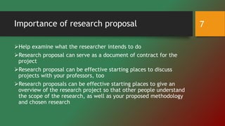 Importance of research proposal
Help examine what the researcher intends to do
Research proposal can serve as a document of contract for the
project
Research proposal can be effective starting places to discuss
projects with your professors, too
Research proposals can be effective starting places to give an
overview of the research project so that other people understand
the scope of the research, as well as your proposed methodology
and chosen research
7
 