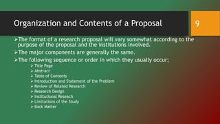 Organization and Contents of a Proposal
The format of a research proposal will vary somewhat according to the
purpose of the proposal and the institutions involved.
The major components are generally the same.
The following sequence or order in which they usually occur;
 Title Page
 Abstract
 Table of Contents
 Introduction and Statement of the Problem
 Review of Related Research
 Research Design
 Institutional Reseach
 Limitations of the Study
 Back Matter
9
 