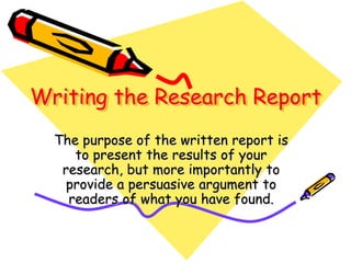 Writing the Research Report
The purpose of the written report is
to present the results of your
research, but more importantly to
provide a persuasive argument to
readers of what you have found.
 