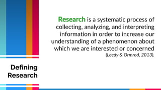 is a systematic process of
collecting, analyzing, and interpreting
information in order to increase our
understanding of a phenomenon about
which we are interested or concerned
(Leedy & Ormrod, 2013).
Defining
Research
 