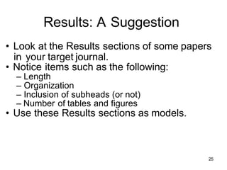 Results: A Suggestion
• Look at the Results sections of some papers
in your target journal.
• Notice items such as the following:
– Length
– Organization
– Inclusion of subheads (or not)
– Number of tables and figures
• Use these Results sections as models.
25
 