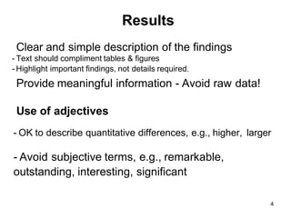 Results
Provide meaningful information - Avoid raw data!
Use of adjectives
Clear and simple description of the findings
- Text should compliment tables & figures
- Highlight important findings, not details required.
- OK to describe quantitative differences, e.g., higher, larger
- Avoid subjective terms, e.g., remarkable,
outstanding, interesting, significant
4
 