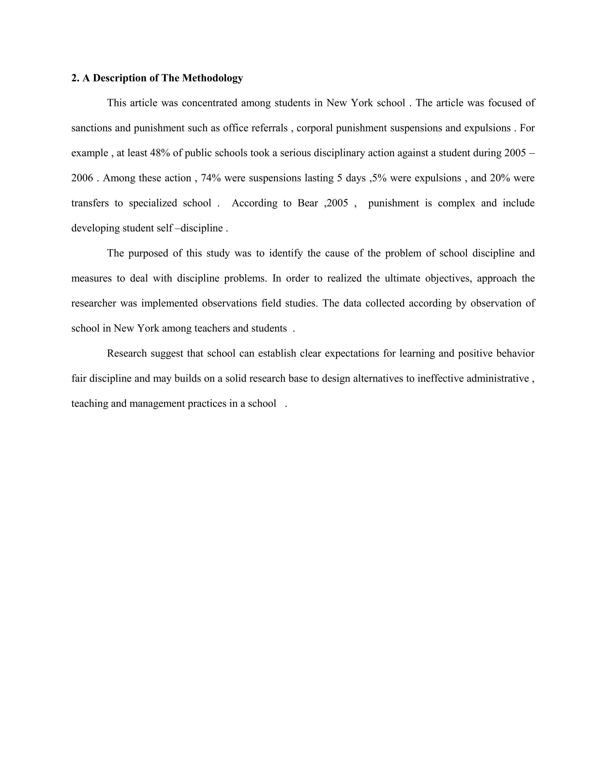2. A Description of The Methodology
This article was concentrated among students in New York school . The article was focused of
sanctions and punishment such as office referrals , corporal punishment suspensions and expulsions . For
example , at least 48% of public schools took a serious disciplinary action against a student during 2005 –
2006 . Among these action , 74% were suspensions lasting 5 days ,5% were expulsions , and 20% were
transfers to specialized school . According to Bear ,2005 , punishment is complex and include
developing student self –discipline .
The purposed of this study was to identify the cause of the problem of school discipline and
measures to deal with discipline problems. In order to realized the ultimate objectives, approach the
researcher was implemented observations field studies. The data collected according by observation of
school in New York among teachers and students .
Research suggest that school can establish clear expectations for learning and positive behavior
fair discipline and may builds on a solid research base to design alternatives to ineffective administrative ,
teaching and management practices in a school .
 
