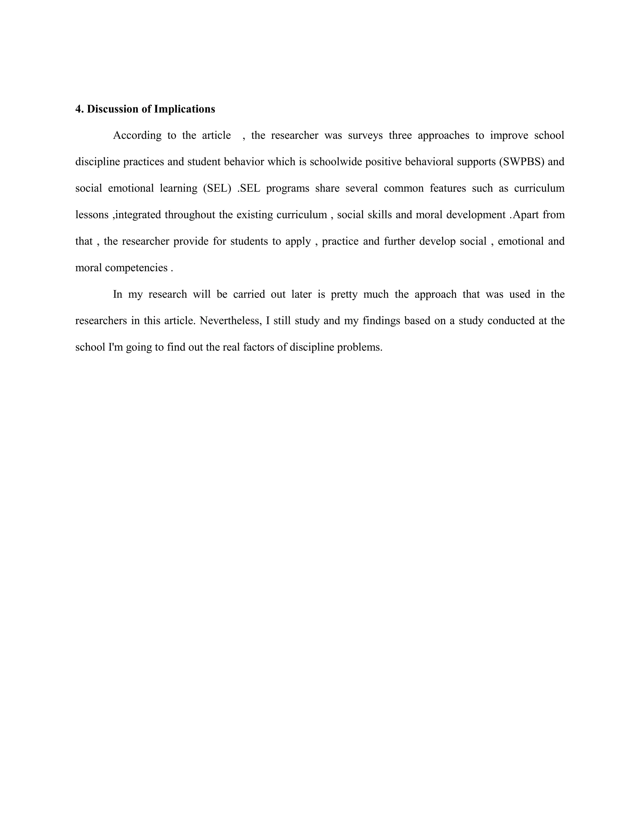 4. Discussion of Implications
According to the article , the researcher was surveys three approaches to improve school
discipline practices and student behavior which is schoolwide positive behavioral supports (SWPBS) and
social emotional learning (SEL) .SEL programs share several common features such as curriculum
lessons ,integrated throughout the existing curriculum , social skills and moral development .Apart from
that , the researcher provide for students to apply , practice and further develop social , emotional and
moral competencies .
In my research will be carried out later is pretty much the approach that was used in the
researchers in this article. Nevertheless, I still study and my findings based on a study conducted at the
school I'm going to find out the real factors of discipline problems.
 