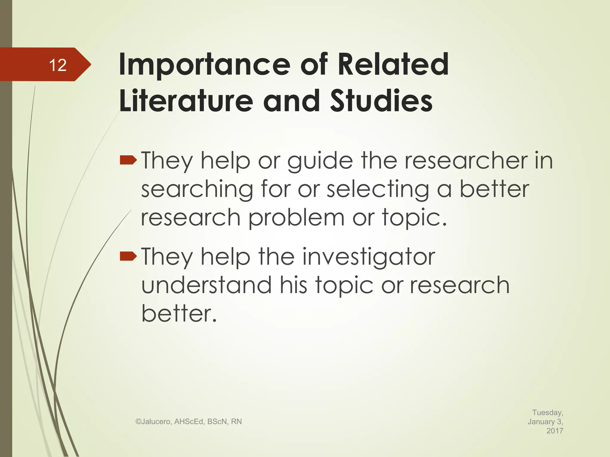 Importance of Related
Literature and Studies
They help or guide the researcher in
searching for or selecting a better
research problem or topic.
They help the investigator
understand his topic or research
better.
Tuesday,
January 3,
2017
©Jalucero, AHScEd, BScN, RN
12
 
