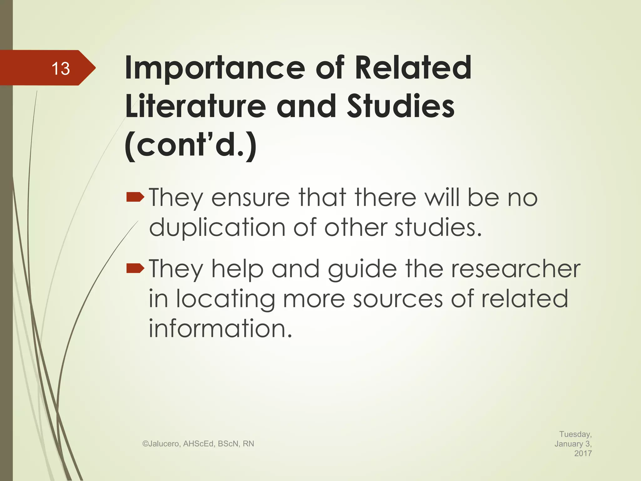 Importance of Related
Literature and Studies
(cont’d.)
They ensure that there will be no
duplication of other studies.
They help and guide the researcher
in locating more sources of related
information.
Tuesday,
January 3,
2017
©Jalucero, AHScEd, BScN, RN
13
 