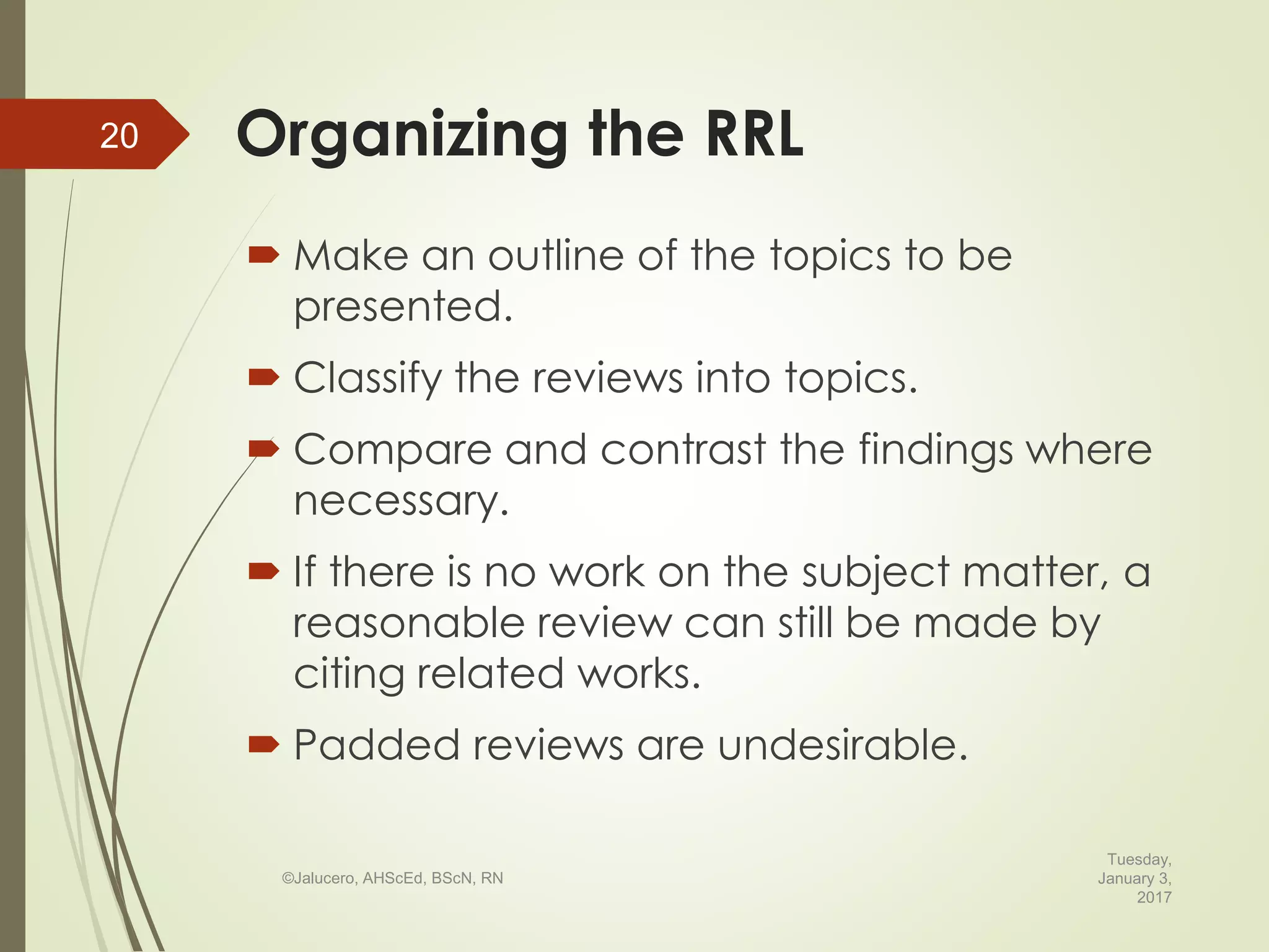  Make an outline of the topics to be
presented.
 Classify the reviews into topics.
 Compare and contrast the findings where
necessary.
 If there is no work on the subject matter, a
reasonable review can still be made by
citing related works.
 Padded reviews are undesirable.
Tuesday,
January 3,
2017
©Jalucero, AHScEd, BScN, RN
20 Organizing the RRL
 