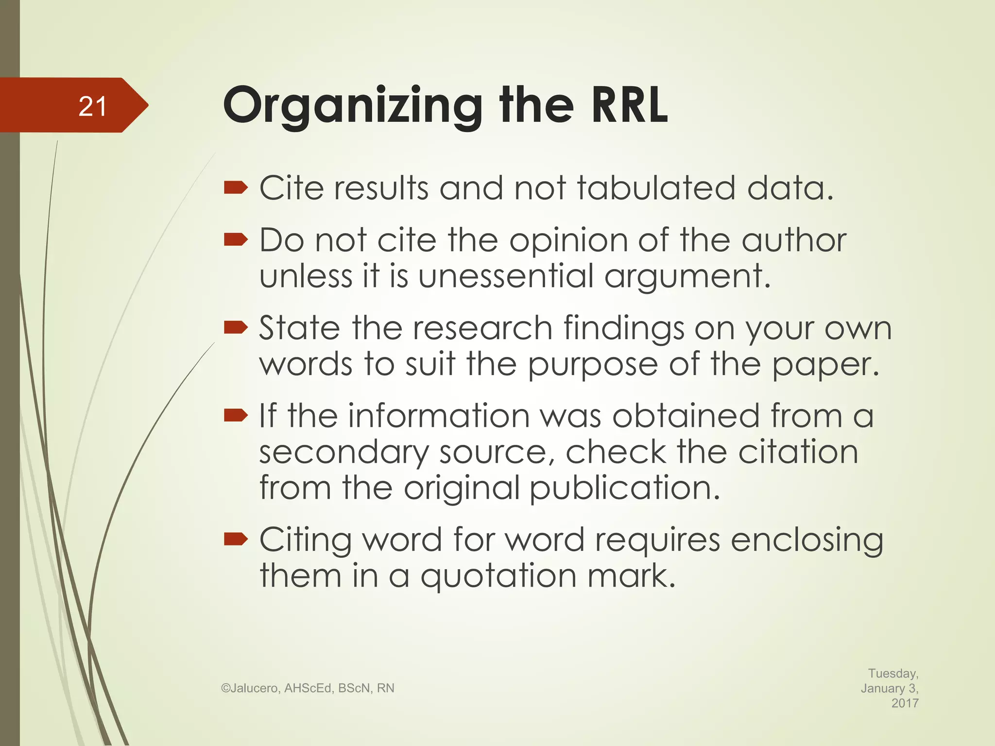 Organizing the RRL
 Cite results and not tabulated data.
 Do not cite the opinion of the author
unless it is unessential argument.
 State the research findings on your own
words to suit the purpose of the paper.
 If the information was obtained from a
secondary source, check the citation
from the original publication.
 Citing word for word requires enclosing
them in a quotation mark.
Tuesday,
January 3,
2017
©Jalucero, AHScEd, BScN, RN
21
 