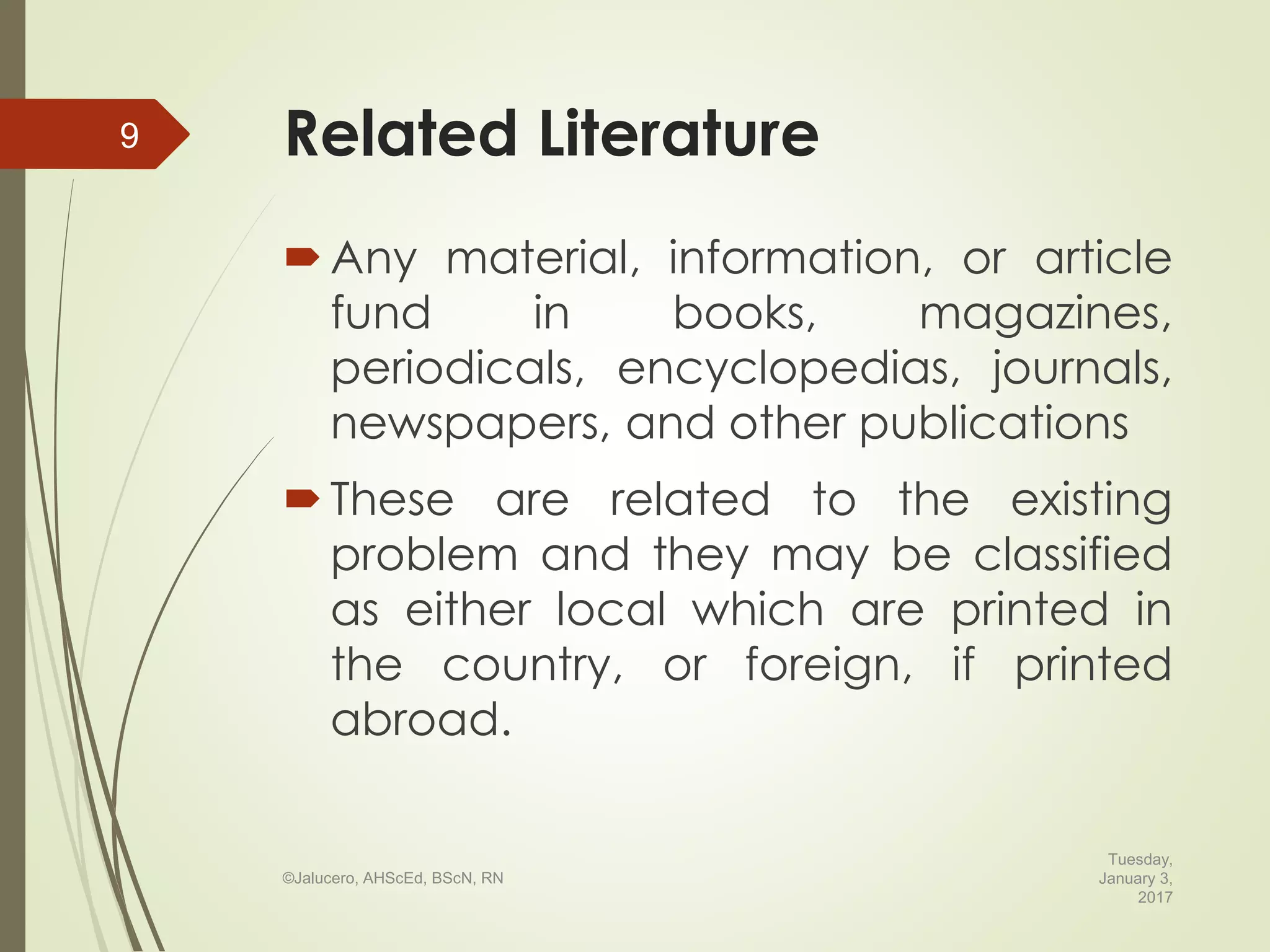 Related Literature
Any material, information, or article
fund in books, magazines,
periodicals, encyclopedias, journals,
newspapers, and other publications
These are related to the existing
problem and they may be classified
as either local which are printed in
the country, or foreign, if printed
abroad.
Tuesday,
January 3,
2017
©Jalucero, AHScEd, BScN, RN
9
 