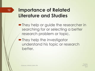 Importance of Related
Literature and Studies
They help or guide the researcher in
searching for or selecting a better
research problem or topic.
They help the investigator
understand his topic or research
better.
Tuesday,
January 3,
2017
©Jalucero, AHScEd, BScN, RN
12
 
